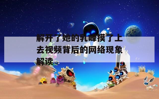解开了她的乳峰摸了上去视频背后的网络现象解读