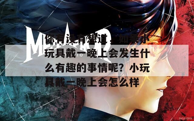 你有没有想过，如果小玩具戴一晚上会发生什么有趣的事情呢？小玩具戴一晚上会怎么样