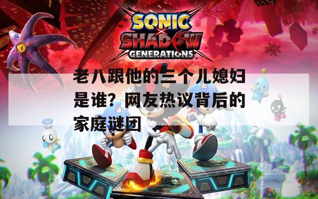 老八跟他的三个儿媳妇是谁？网友热议背后的家庭谜团