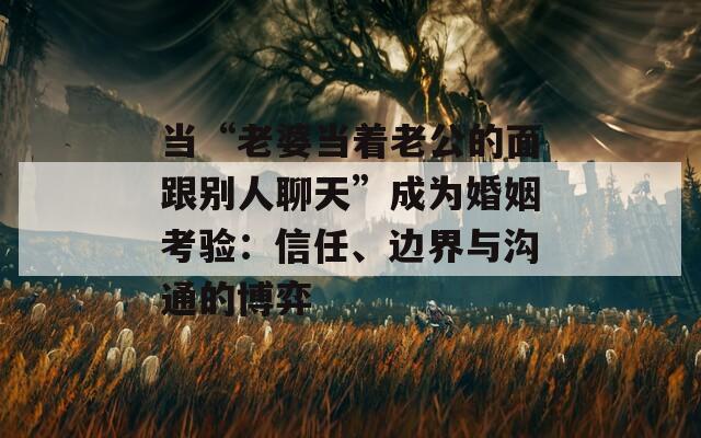 当“老婆当着老公的面跟别人聊天”成为婚姻考验：信任、边界与沟通的博弈  第1张