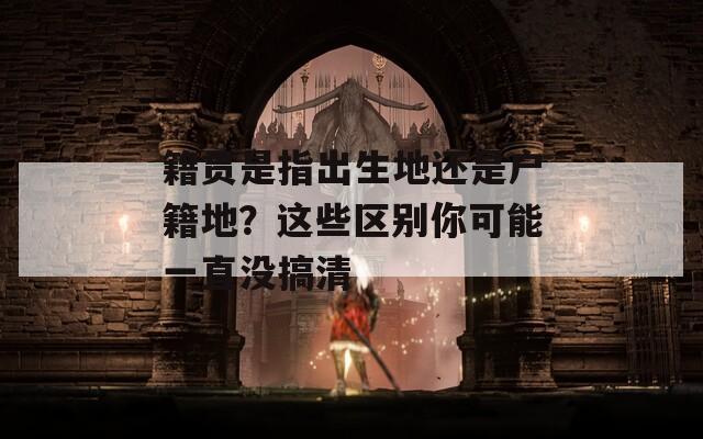 籍贯是指出生地还是户籍地？这些区别你可能一直没搞清