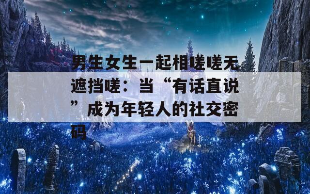 男生女生一起相嗟嗟无遮挡嗟：当“有话直说”成为年轻人的社交密码  第1张