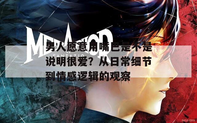 男人愿意用嘴巴是不是说明很爱？从日常细节到情感逻辑的观察