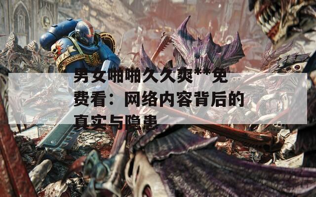 男女啪啪久久爽**免费看：网络内容背后的真实与隐患