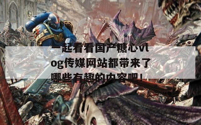 一起看看国产糖心vlog传媒网站都带来了哪些有趣的内容吧！