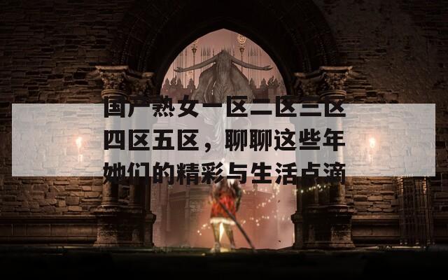国产熟女一区二区三区四区五区，聊聊这些年她们的精彩与生活点滴  第1张