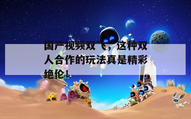 国产视频双飞，这种双人合作的玩法真是精彩绝伦！