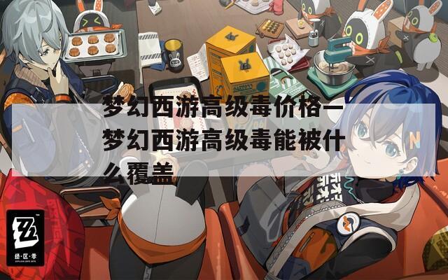 梦幻西游高级毒价格—梦幻西游高级毒能被什么覆盖
