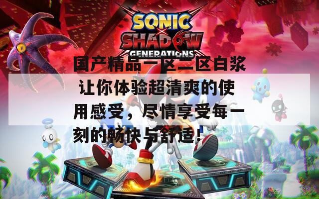 国产精品一区二区白浆 让你体验超清爽的使用感受，尽情享受每一刻的畅快与舒适！