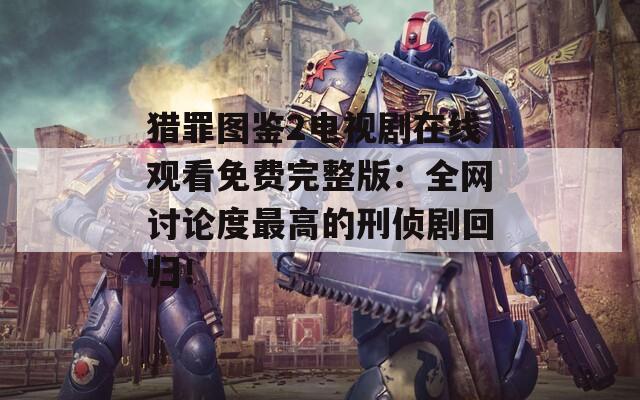 猎罪图鉴2电视剧在线观看免费完整版：全网讨论度最高的刑侦剧回归！