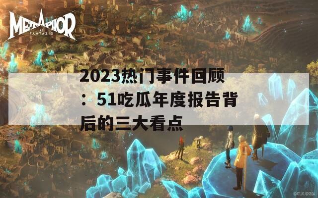 2023热门事件回顾：51吃瓜年度报告背后的三大看点