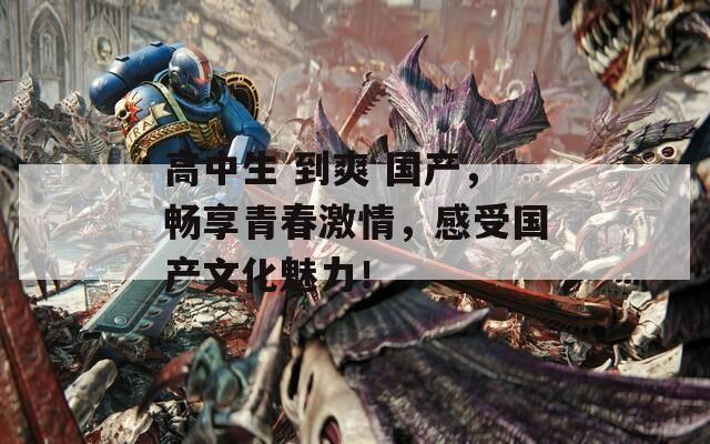 高中生 到爽 国产，畅享青春激情，感受国产文化魅力！