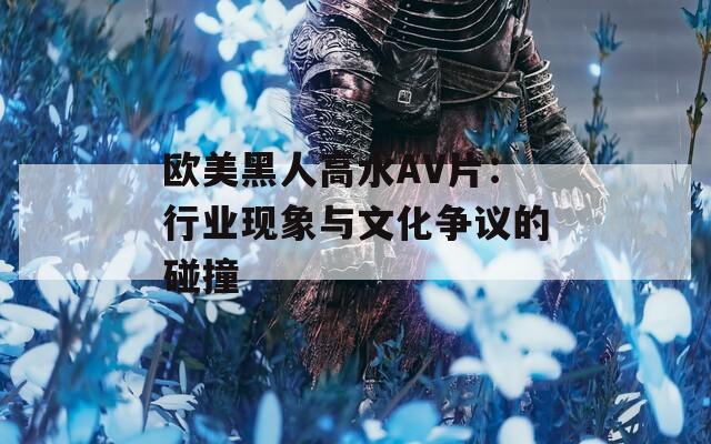 欧美黑人高水AV片：行业现象与文化争议的碰撞