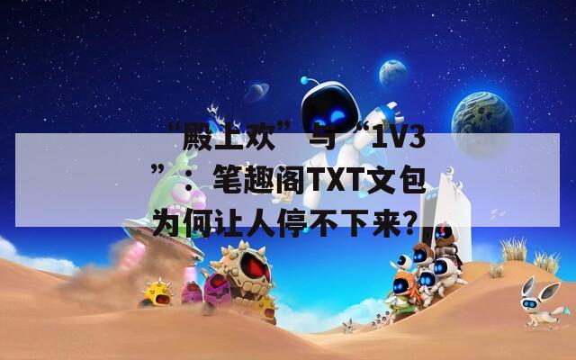 “殿上欢”与“1V3”：笔趣阁TXT文包为何让人停不下来？