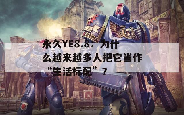 永久YE8.8：为什么越来越多人把它当作“生活标配”？