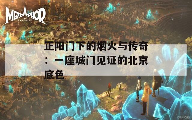 正阳门下的烟火与传奇：一座城门见证的北京底色