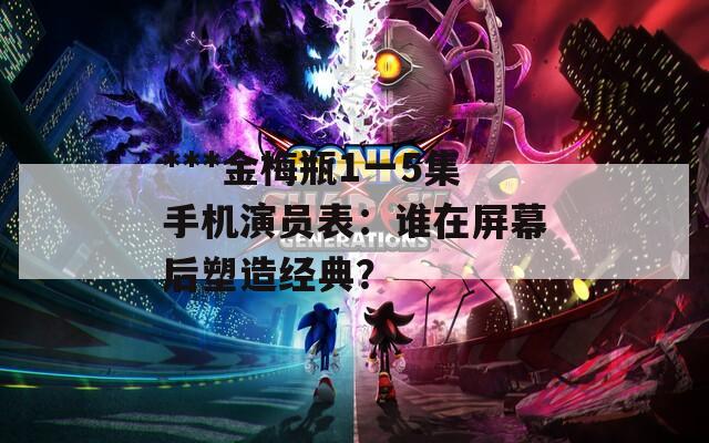***金梅瓶1一5集手机演员表：谁在屏幕后塑造经典？