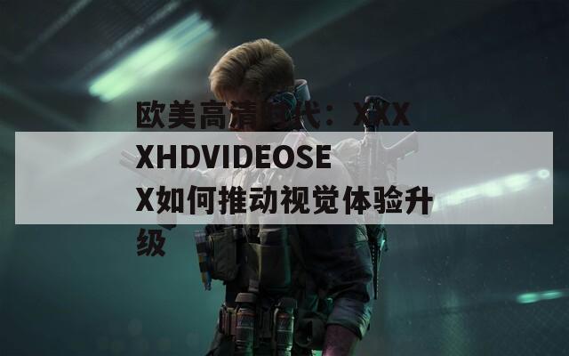 欧美高清时代：XXXXHDVIDEOSEX如何推动视觉体验升级
