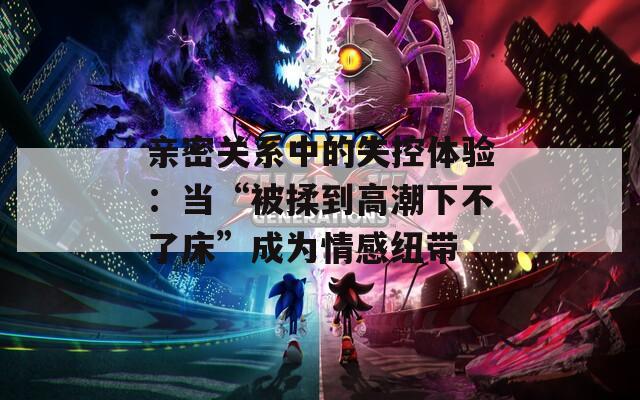 亲密关系中的失控体验：当“被揉到高潮下不了床”成为情感纽带