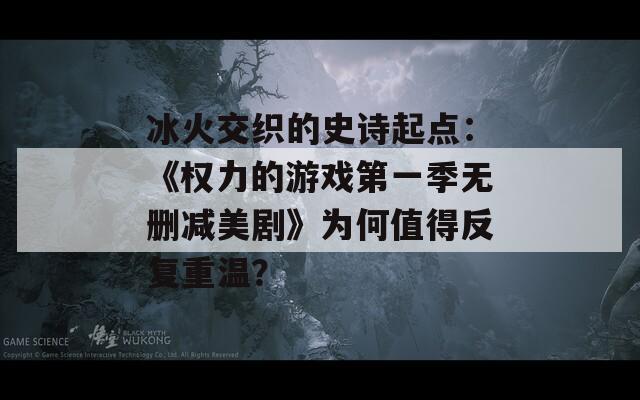 冰火交织的史诗起点：《权力的游戏第一季无删减美剧》为何值得反复重温？  第1张