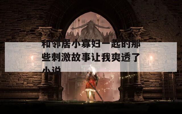 和邻居小寡妇一起的那些刺激故事让我爽透了小说