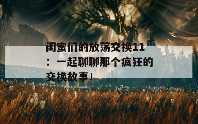 闺蜜们的放荡交换11：一起聊聊那个疯狂的交换故事！