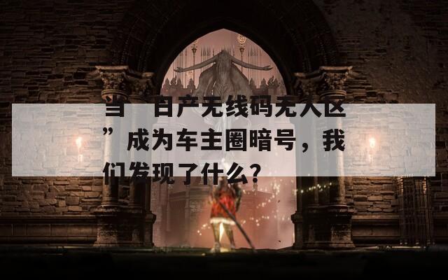 当“日产无线码无人区”成为车主圈暗号，我们发现了什么？