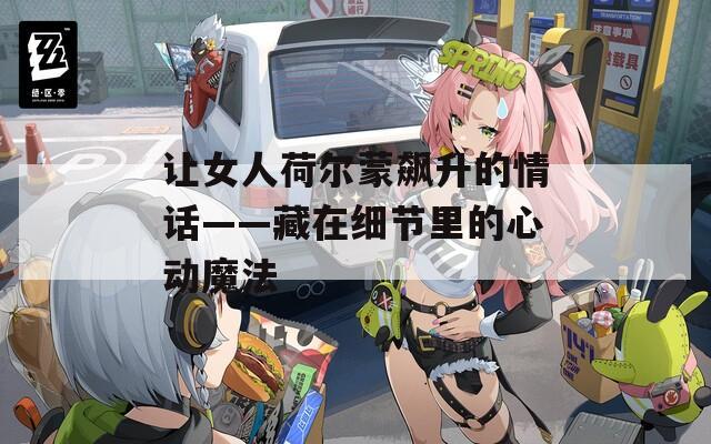 让女人荷尔蒙飙升的情话——藏在细节里的心动魔法