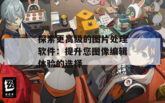 探索更高级的图片处理软件：提升您图像编辑体验的选择