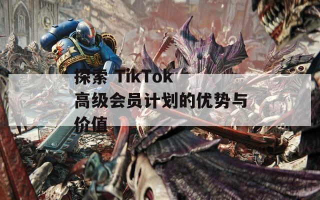 探索 TikTok 高级会员计划的优势与价值