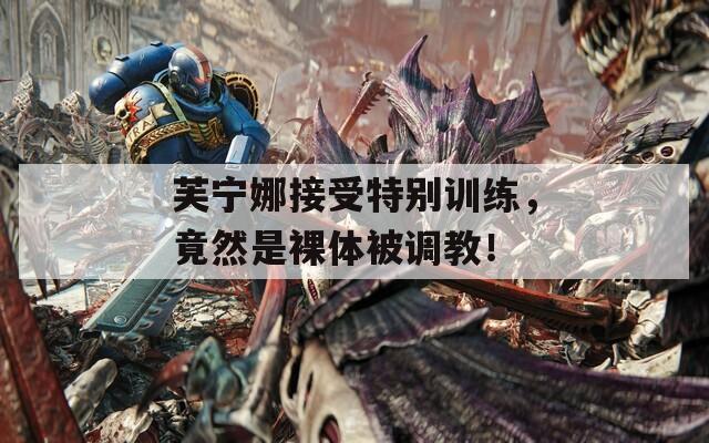 芙宁娜接受特别训练，竟然是裸体被调教！  第1张