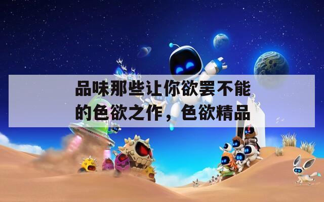 品味那些让你欲罢不能的色欲之作，色欲精品