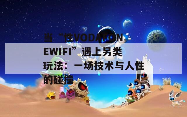 当“性VODAFONEWIFI”遇上另类玩法：一场技术与人性的碰撞
