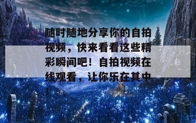 随时随地分享你的自拍视频，快来看看这些精彩瞬间吧！自拍视频在线观看，让你乐在其中！