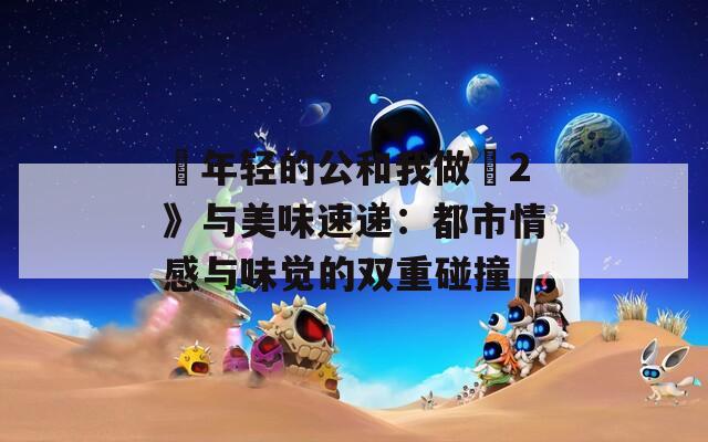 巜年轻的公和我做愛2》与美味速递：都市情感与味觉的双重碰撞  第1张