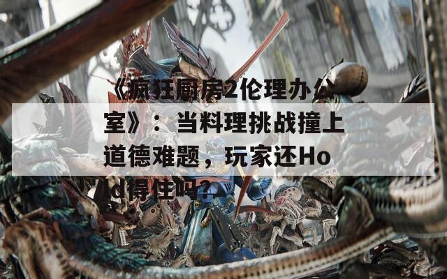 《疯狂厨房2伦理办公室》：当料理挑战撞上道德难题，玩家还Hold得住吗？