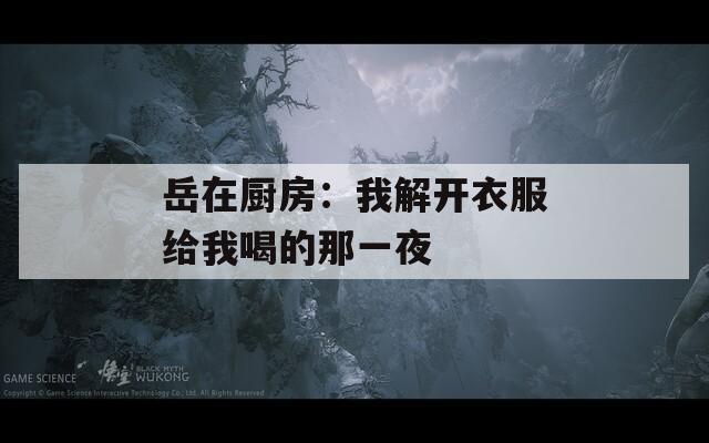 岳在厨房：我解开衣服给我喝的那一夜
