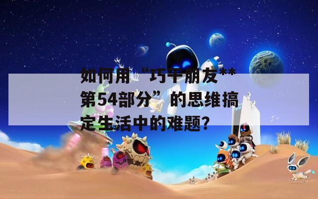如何用“巧干朋友**第54部分”的思维搞定生活中的难题？