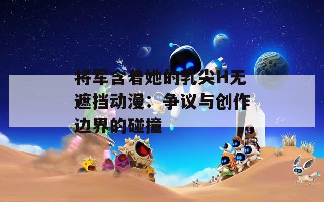 将军含着她的乳尖H无遮挡动漫：争议与创作边界的碰撞