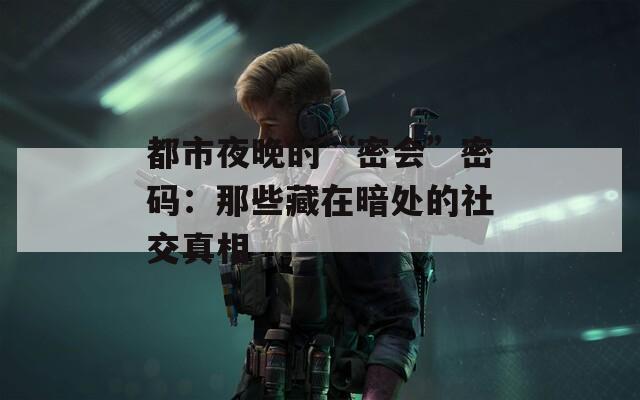 都市夜晚的“密会”密码：那些藏在暗处的社交真相