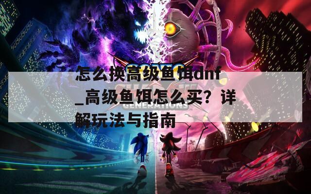 怎么换高级鱼饵dnf_高级鱼饵怎么买？详解玩法与指南