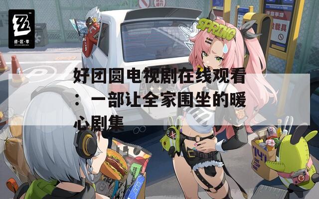 好团圆电视剧在线观看：一部让全家围坐的暖心剧集