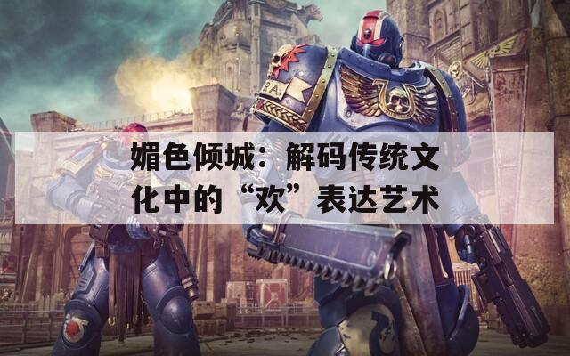 媚色倾城：解码传统文化中的“欢”表达艺术