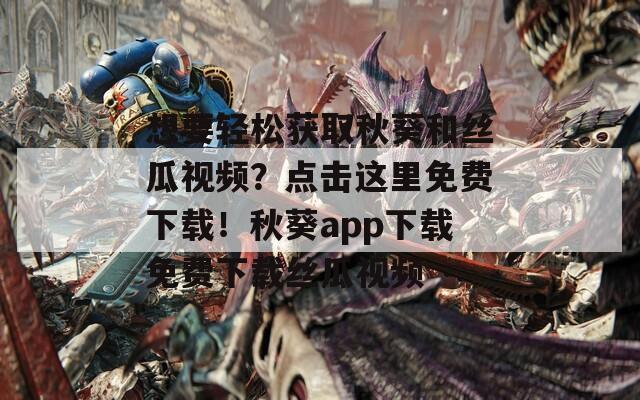 想要轻松获取秋葵和丝瓜视频？点击这里免费下载！秋葵app下载免费下载丝瓜视频