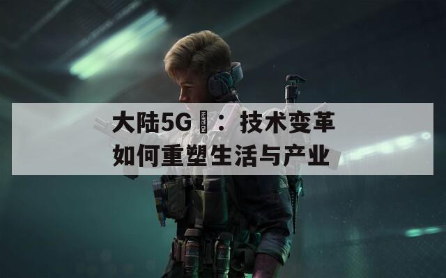 大陆5G奭：技术变革如何重塑生活与产业