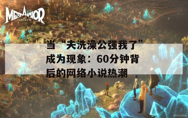 当“夫洗澡公强我了”成为现象：60分钟背后的网络小说热潮