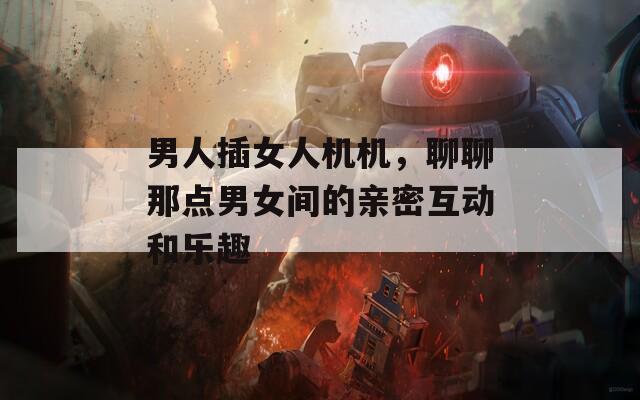男人插女人机机，聊聊那点男女间的亲密互动和乐趣