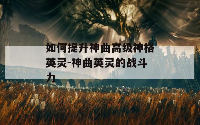 如何提升神曲高级神格英灵-神曲英灵的战斗力