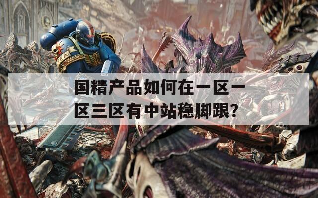 国精产品如何在一区一区三区有中站稳脚跟？