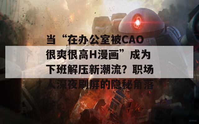 当“在办公室被CAO很爽很高H漫画”成为下班解压新潮流？职场人深夜刷屏的隐秘角落  第1张